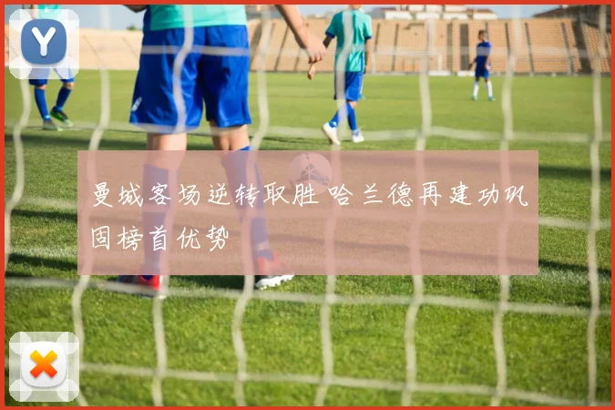 曼城客场逆转取胜 哈兰德再建功巩固榜首优势