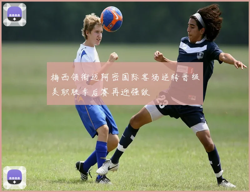 梅西领衔迈阿密国际客场逆转晋级美职联季后赛再迎强敌