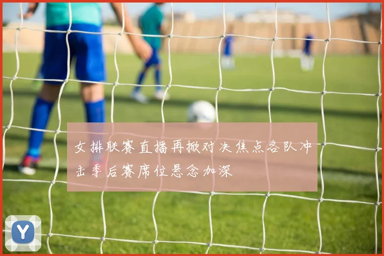 女排联赛直播再掀对决焦点各队冲击季后赛席位悬念加深