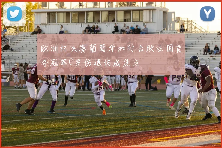 欧洲杯决赛葡萄牙加时击败法国首夺冠军C罗伤退仍成焦点