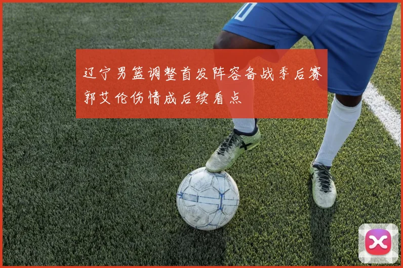 辽宁男篮调整首发阵容备战季后赛郭艾伦伤情成后续看点