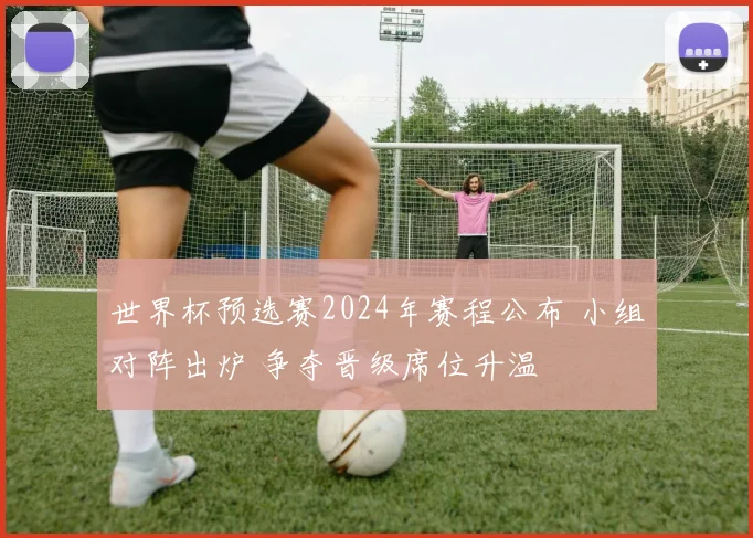 世界杯预选赛2024年赛程公布 小组对阵出炉 争夺晋级席位升温