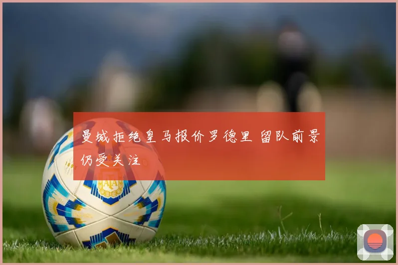 曼城拒绝皇马报价罗德里 留队前景仍受关注