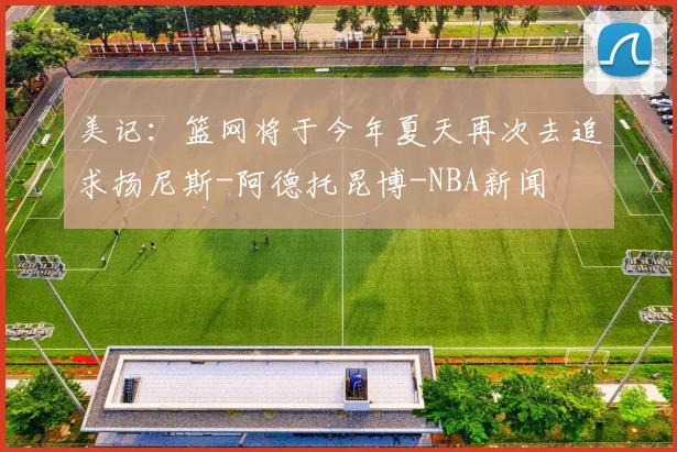 美记：篮网将于今年夏天再次去追求扬尼斯-阿德托昆博-NBA新闻