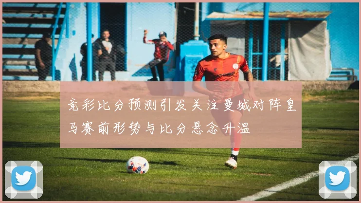 竞彩比分预测引发关注曼城对阵皇马赛前形势与比分悬念升温