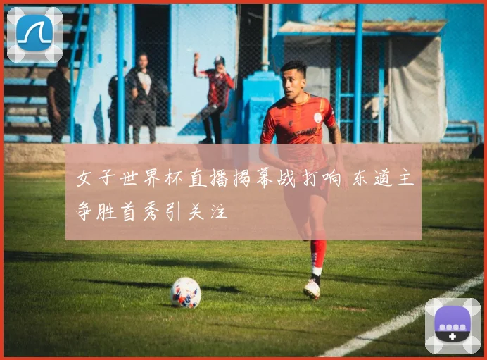 女子世界杯直播揭幕战打响 东道主争胜首秀引关注