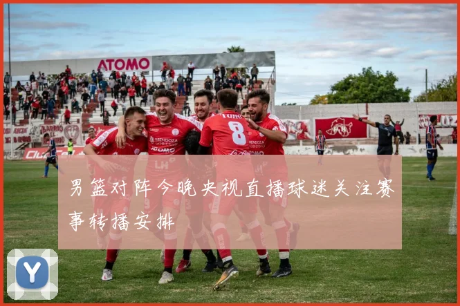 男篮对阵今晚央视直播球迷关注赛事转播安排