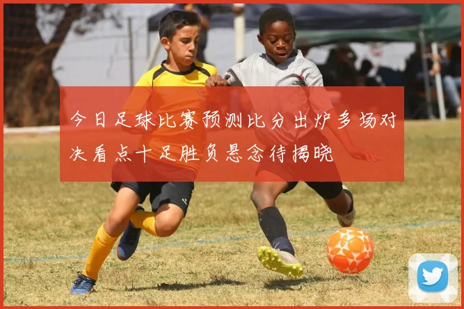 今日足球比赛预测比分出炉多场对决看点十足胜负悬念待揭晓