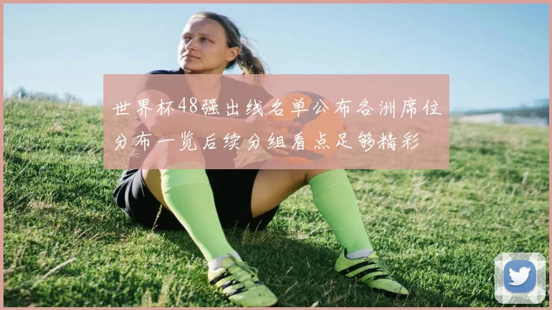 世界杯48强出线名单公布各洲席位分布一览后续分组看点足够精彩