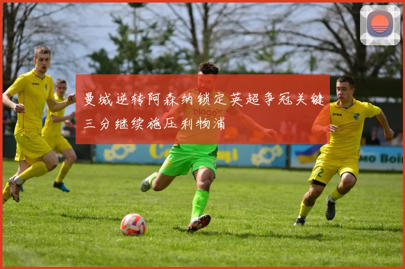 曼城逆转阿森纳锁定英超争冠关键三分继续施压利物浦