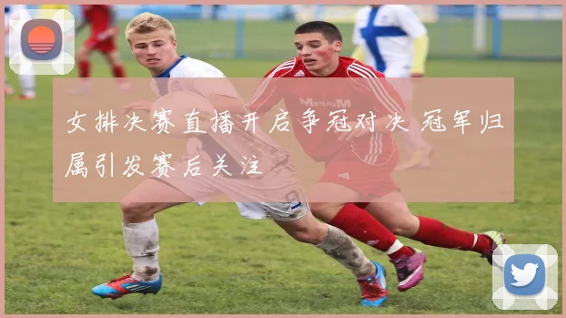 女排决赛直播开启争冠对决 冠军归属引发赛后关注