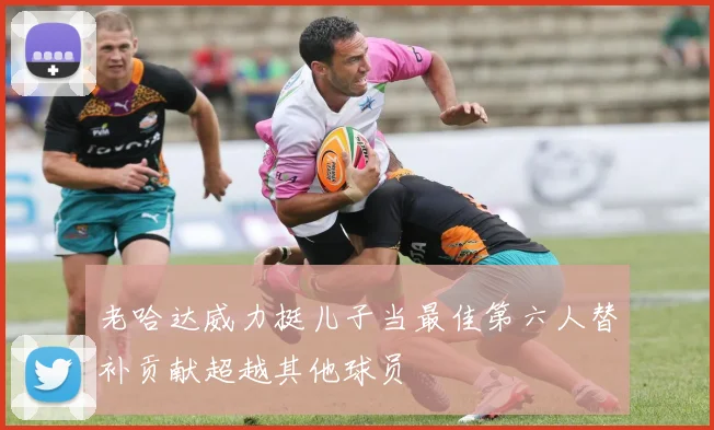 老哈达威力挺儿子当最佳第六人替补贡献超越其他球员