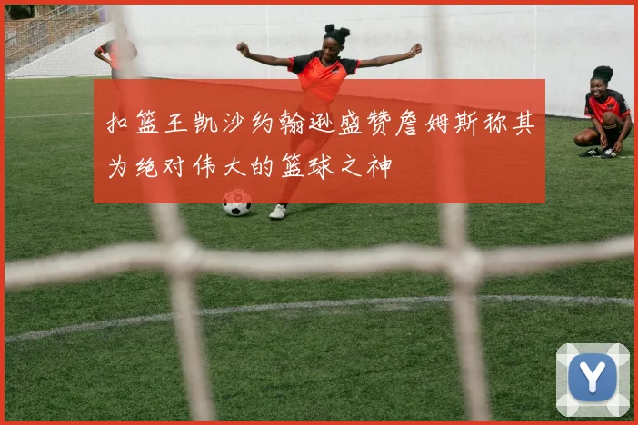 扣篮王凯沙约翰逊盛赞詹姆斯称其为绝对伟大的篮球之神