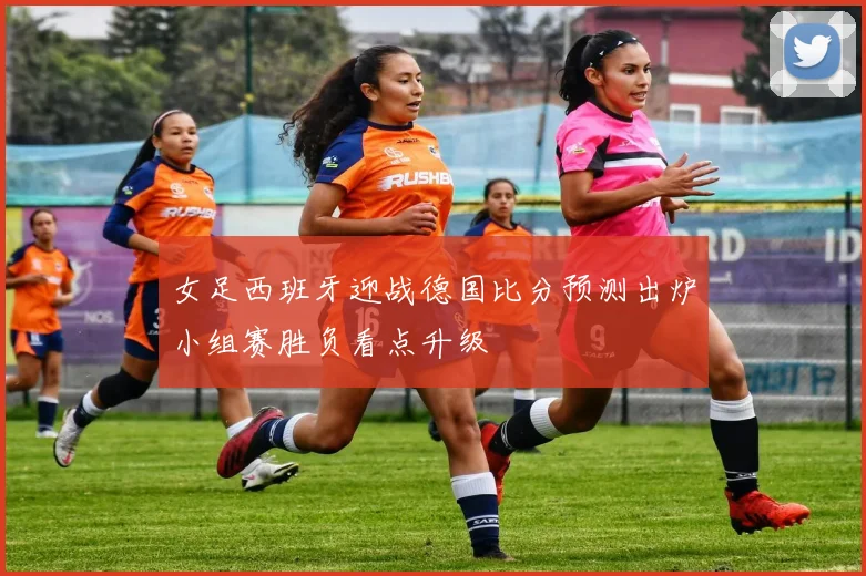 女足西班牙迎战德国比分预测出炉小组赛胜负看点升级