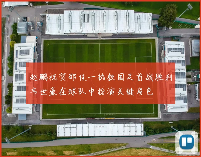 赵鹏祝贺邵佳一执教国足首战胜利韦世豪在球队中扮演关键角色