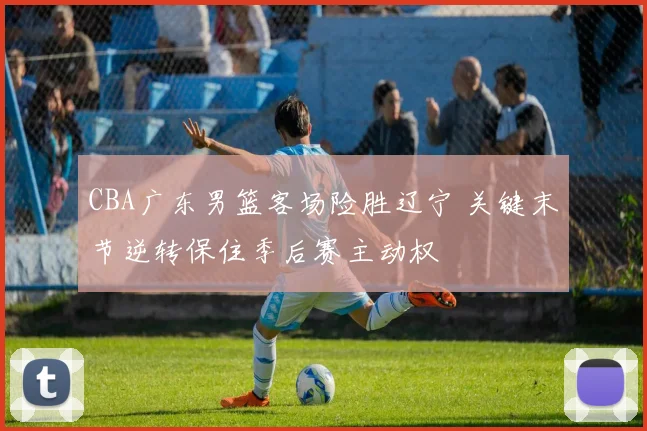 CBA广东男篮客场险胜辽宁 关键末节逆转保住季后赛主动权