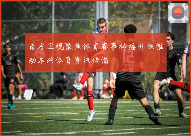 南方卫视聚焦体育赛事转播升级推动本地体育资讯传播