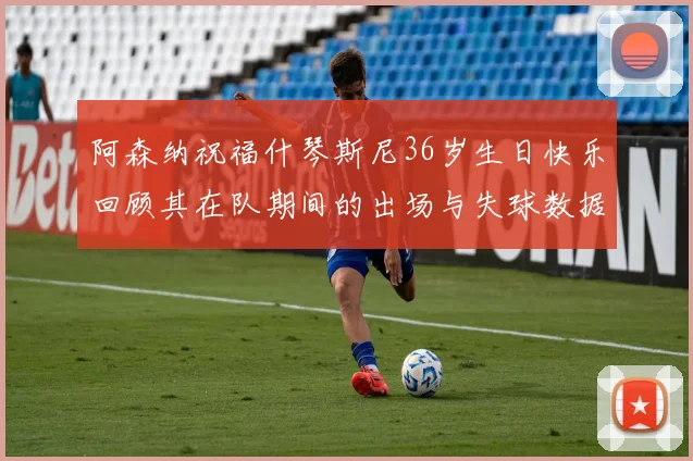 阿森纳祝福什琴斯尼36岁生日快乐回顾其在队期间的出场与失球数据